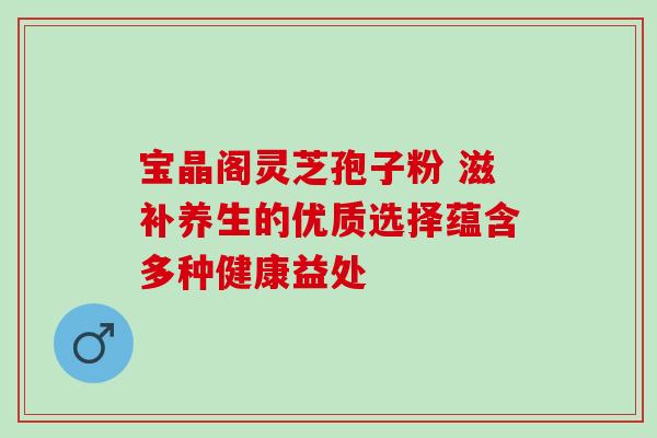 宝晶阁灵芝孢子粉 滋补养生的优质选择蕴含多种健康益处-第1张图片-灵芝之家 宝晶阁灵芝孢子粉 滋补养生的优质选择蕴含多种健康益处-第1张图片-灵芝之家