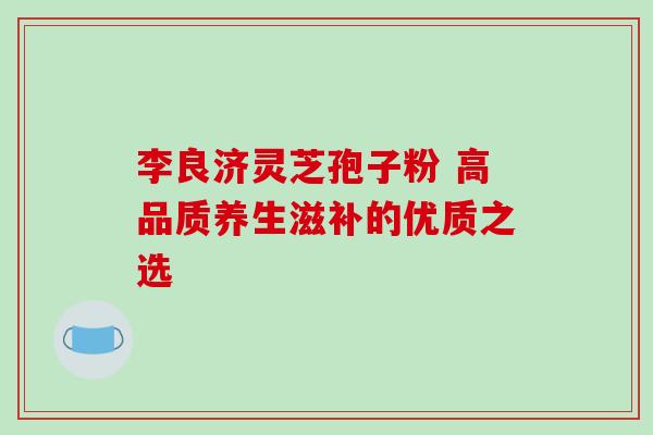 李良济灵芝孢子粉 高品质养生滋补的优质之选-第1张图片-灵芝之家 李良济灵芝孢子粉 高品质养生滋补的优质之选-第1张图片-灵芝之家