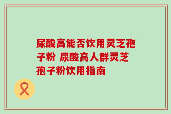 尿酸高能否饮用灵芝孢子粉 尿酸高人群灵芝孢子粉饮用指南-第1张图片-灵芝之家 尿酸高能否饮用灵芝孢子粉 尿酸高人群灵芝孢子粉饮用指南-第1张图片-灵芝之家