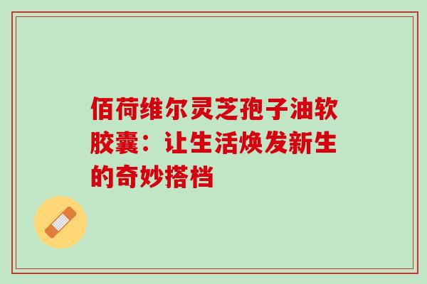 佰荷维尔灵芝孢子油软胶囊:让生活焕发新生的奇妙搭档-第1张图片-灵芝之家 佰荷维尔灵芝孢子油软胶囊:让生活焕发新生的奇妙搭档-第1张图片-灵芝之家