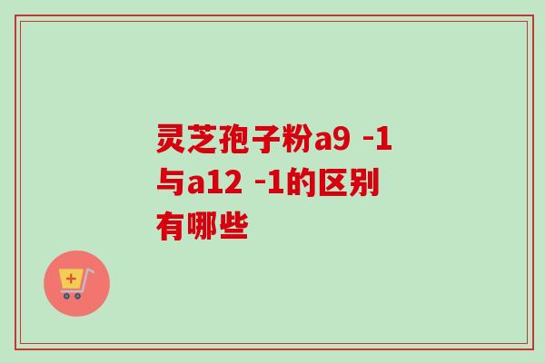 灵芝孢子粉a9 -1与a12 -1的区别有哪些-第1张图片-灵芝之家 灵芝孢子粉a9 -1与a12 -1的区别有哪些-第1张图片-灵芝之家