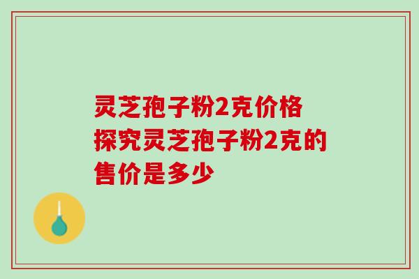 灵芝孢子粉2克价格 探究灵芝孢子粉2克的售价是多少-第1张图片-灵芝之家 灵芝孢子粉2克价格 探究灵芝孢子粉2克的售价是多少-第1张图片-灵芝之家