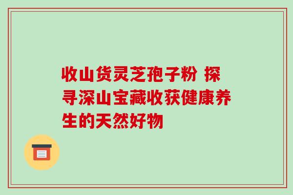 收山货灵芝孢子粉 探寻深山宝藏收获健康养生的天然好物-第1张图片-灵芝之家 收山货灵芝孢子粉 探寻深山宝藏收获健康养生的天然好物-第1张图片-灵芝之家