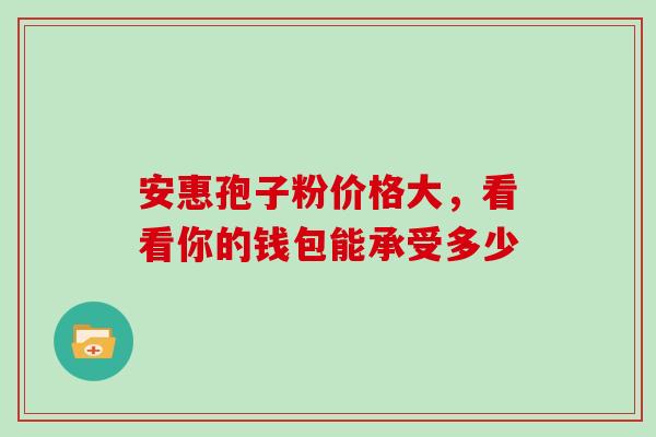 安惠孢子粉价格大,看看你的钱包能承受多少-第1张图片-灵芝之家 安惠孢子粉价格大,看看你的钱包能承受多少-第1张图片-灵芝之家