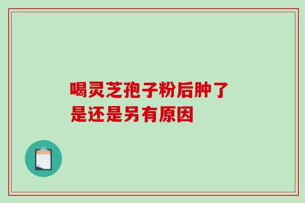 喝灵芝孢子粉后肿了 是还是另有原因-第1张图片-灵芝之家 喝灵芝孢子粉后肿了 是还是另有原因-第1张图片-灵芝之家