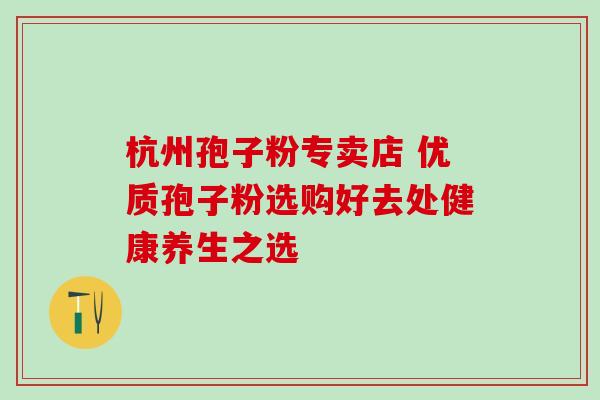 杭州孢子粉专卖店 优质孢子粉选购好去处健康养生之选-第1张图片-灵芝之家 杭州孢子粉专卖店 优质孢子粉选购好去处健康养生之选-第1张图片-灵芝之家