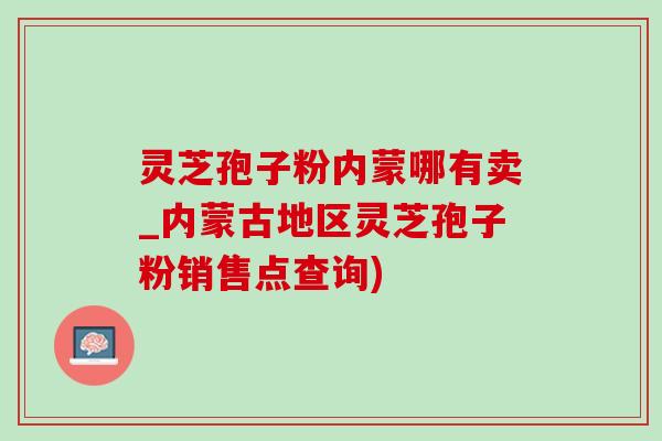 灵芝孢子粉内蒙哪有卖_内蒙古地区灵芝孢子粉销售点查询)-第1张图片-灵芝之家 灵芝孢子粉内蒙哪有卖_内蒙古地区灵芝孢子粉销售点查询)-第1张图片-灵芝之家