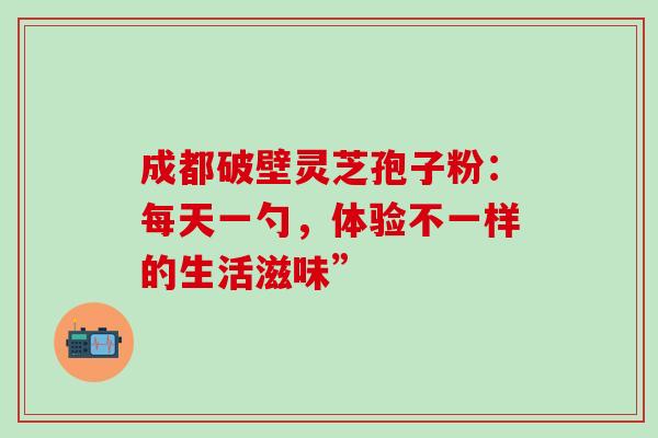 成都破壁灵芝孢子粉:每天一勺,体验不一样的生活滋味”-第1张图片-灵芝之家 成都破壁灵芝孢子粉:每天一勺,体验不一样的生活滋味”-第1张图片-灵芝之家