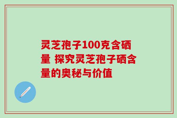 灵芝孢子100克含硒量 探究灵芝孢子硒含量的奥秘与价值-第1张图片-灵芝之家 灵芝孢子100克含硒量 探究灵芝孢子硒含量的奥秘与价值-第1张图片-灵芝之家
